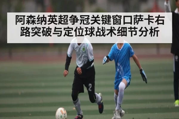 阿森纳英超争冠关键窗口萨卡右路突破与定位球战术细节分析